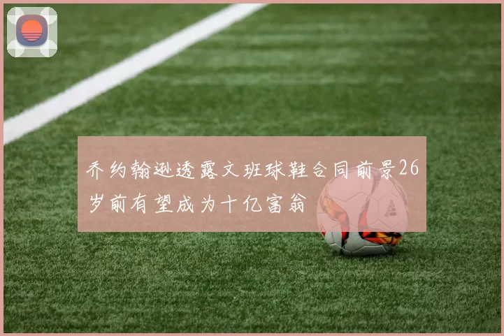 乔约翰逊透露文班球鞋合同前景26岁前有望成为十亿富翁